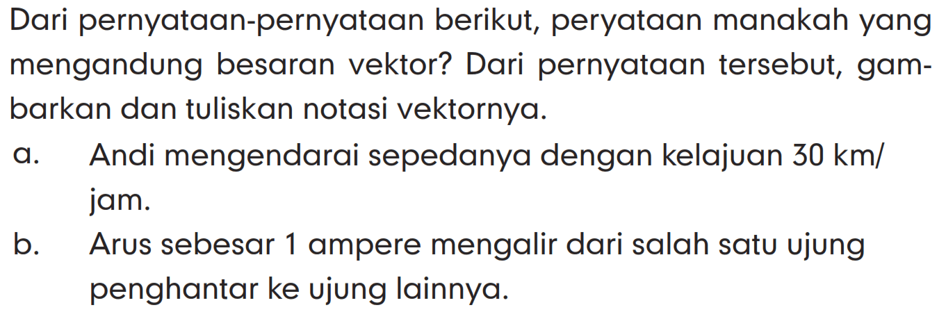 Dari pernyataan-pernyataan berikut, pernyataan manakah yang mengandung besaran vektor? Dari pernyataan tersebut, gambarkan dan tuliskan notasi vektornya.
a. Andi mengendarai sepedanya dengan kelajuan 30 km/jam.
b. Arus sebesar 1 ampere mengalir dari salah satu ujung penghantar ke ujung lainnya.