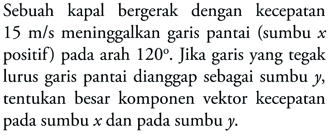 Sebuah kapal bergerak dengan kecepatan 15 m/s meninggalkan garis pantai (sumbu x positif) pada arah 120. Jika garis yang tegak lurus garis pantai dianggap sebagai sumbu y, tentukan besar komponen vektor kecepatan pada sumbu x dan pada sumbu y.