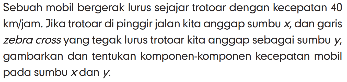 Sebuah mobil bergerak lurus sejajar trotoar dengan kecepatan 40 km/jam. Jika trotoar di pinggir jalan kita anggap sumbu x, dan garis zebra cross yang tegak lurus trotoar kita anggap sebagai sumbu y, gambarkan dan tentukan komponen-komponen kecepatan mobil pada sumbu x dan y.