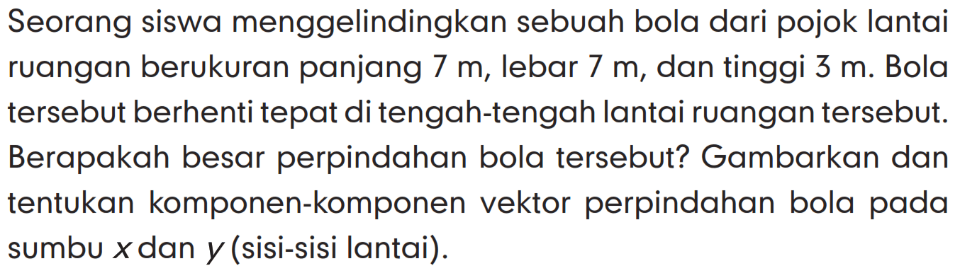 Seorang siswa menggelindingkan sebuah bola dari pojok lantai ruangan berukuran panjang 7 m, lebar 7 m, dan tinggi 3 m. Bola tersebut berhenti tepat di tengah-tengah lantai ruangan tersebut. Berapakah besar perpindahan bola tersebut? Gambarkan dan tentukan komponen-komponen vektor perpindahan bola pada sumbu x dan y (sisi-sisi lantai).