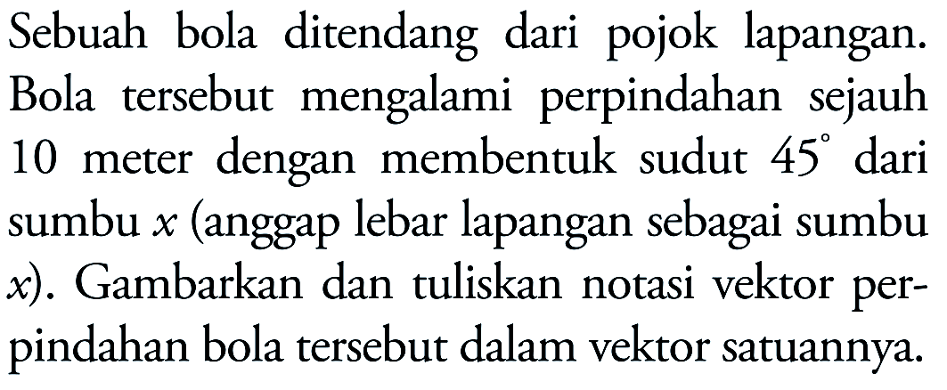 Sebuah bola ditendang dari pojok lapangan. Bola tersebut mengalami perpindahan sejauh 10 meter dengan membentuk sudut 45 dari sumbu x (anggap lebar lapangan sebagai sumbu x). Gambarkan dan tuliskan notasi vektor perpindahan bola tersebut dalam vektor satuannya.