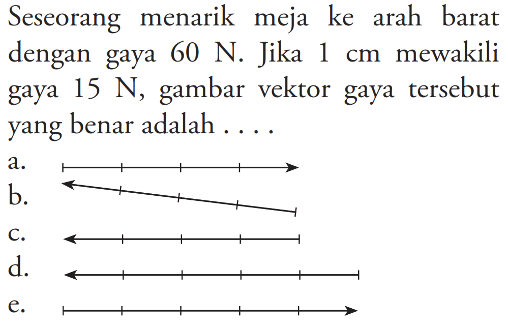 Seseorang menarik meja ke arah barat dengan gaya 60 N. Jika  1 cm  mewakili gaya  15 N , gambar vektor gaya tersebut yang benar adalah ....