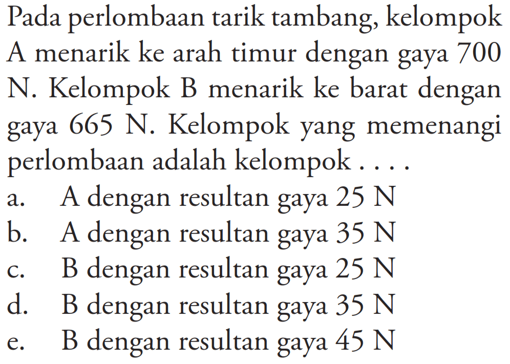 Pada perlombaan tarik tambang, kelompok A menarik ke arah timur dengan gaya 700 N. Kelompok B menarik ke barat dengan gaya 665 N. Kelompok yang memenangi perlombaan adalah kelompok ...