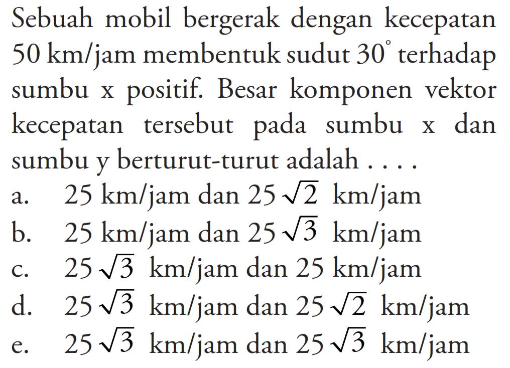 Sebuah mobil bergerak dengan kecepatan 50 km/jam membentuk sudut 30 terhadap sumbu x positif. Besar komponen vektor kecepatan tersebut pada sumbu x dan sumbu y berturut-turut adalah .... 