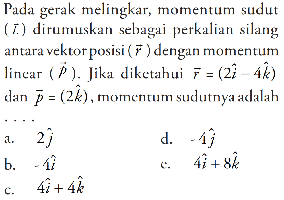 Pada gerak melingkar, momentum sudut (L) dirumuskan sebagai perkalian silang antara vektor posisi (r) dengan momentum linear (P). Jika diketahui r = (2i - 4k) dan p = 2k, momentum sudutnya adalah ....