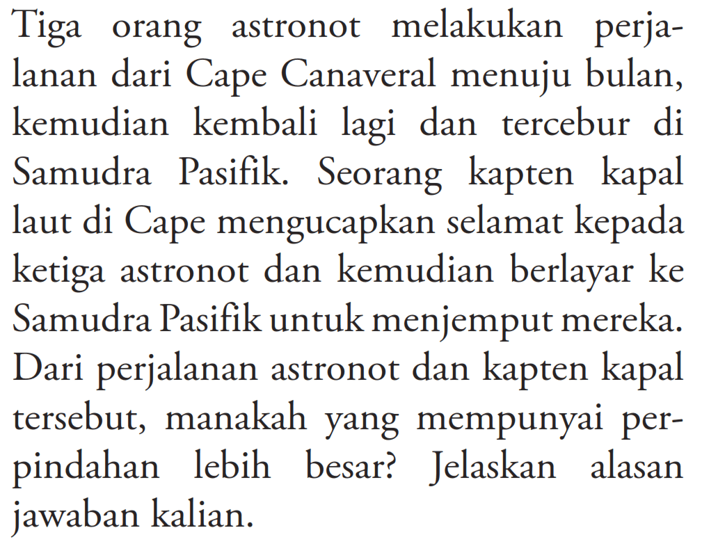 Tiga orang astronot melakukan perjalanan dari Cape Canaveral menuju bulan, kemudian kembali lagi dan tercebur di Samudra Pasifik. Seorang kapten kapal laut di Cape mengucapkan selamat kepada ketiga astronot dan kemudian berlayar ke Samudra Pasifik untuk menjemput mereka. Dari perjalanan astronot dan kapten kapal tersebut, manakah yang mempunyai perpindahan lebih besar? Jelaskan alasan jawaban kalian.