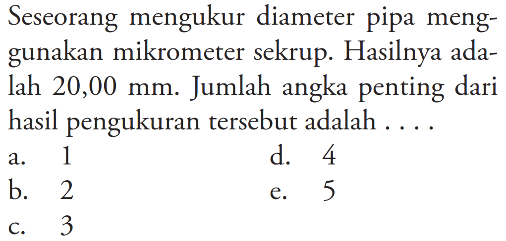 Seseorang mengukur diameter pipa menggunakan mikrometer sekrup. Hasilnya adalah 20,00 mm. Jumlah angka penting dari hasil pengukuran tersebut adalah ....