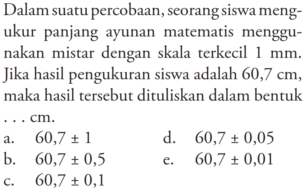 Dalam suatu percobaan, seorang siswa mengukur panjang ayunan matematis menggunakan mistar dengan skala terkecil 1 mm. Jika hasil pengukuran siswa adalah 60,7 cm, maka hasil tersebut dituliskan dalam bentuk ... cm.