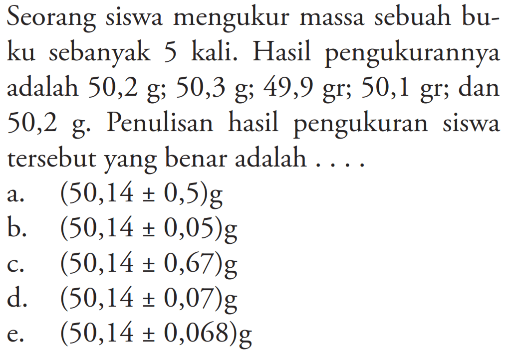 Seorang siswa mengukur massa sebuah buku sebanyak 5 kali. Hasil pengukurannya adalah 50,2 g; 50,3 g; 49,9 gr; 50,1 gr; dan 50,2 g. Penulisan hasil pengukuran siswa tersebut yang benar adalah...
