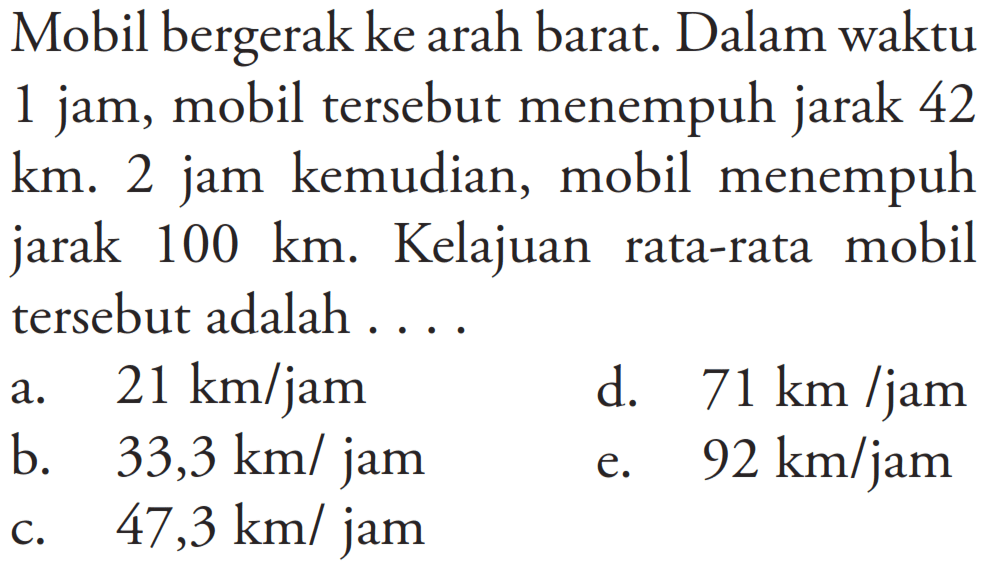 Mobil bergerak ke arah barat. Dalam waktu 1 jam, mobil tersebut menempuh jarak 42 km. 2 jam kemudian, mobil menempuh jarak  100 km. Kelajuan rata-rata mobil tersebut adalah ....