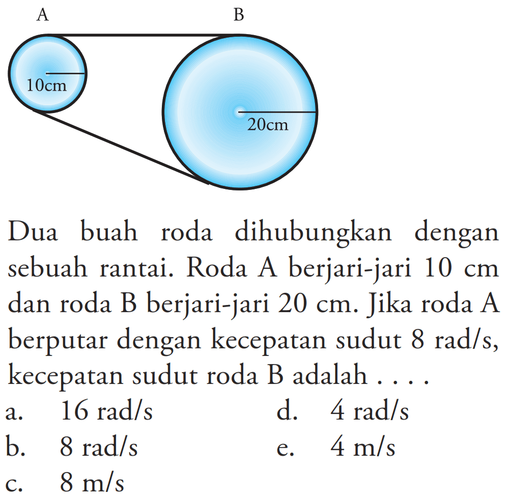 Dua buah roda dihubungkan dengan sebuah rantai. Roda A berjari-jari 10 cm dan roda B berjari-jari 20 cm. Jika roda A berputar dengan kecepatan sudut  8 rad/s , kecepatan sudut roda  B  adalah  ... . 