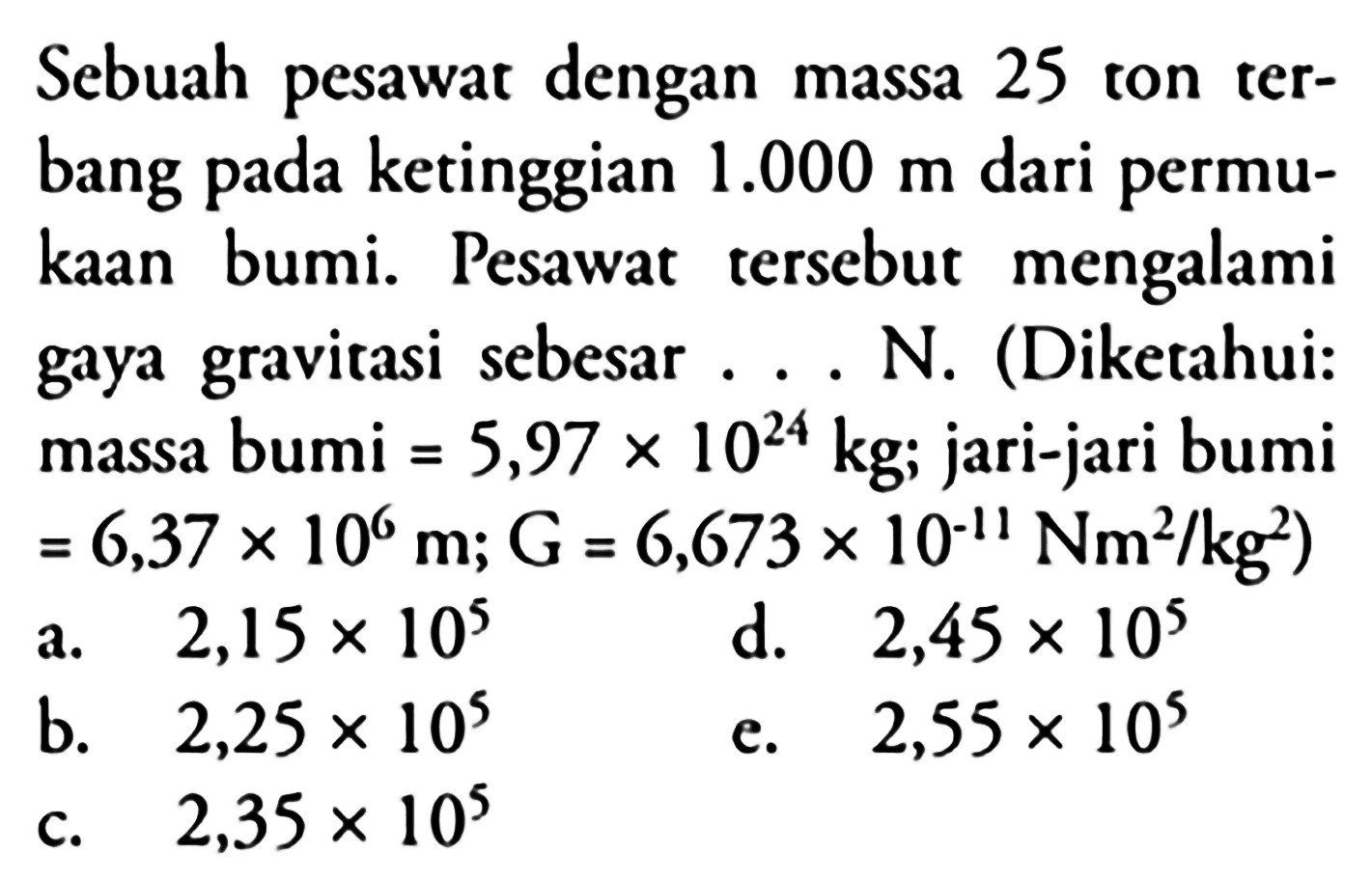 Sebuah pesawat dengan massa 25 ton terbang pada ketinggian 1.000 m dari permukaan bumi. Pesawat tersebut mengalami gaya gravitasi sebesar .... N. (Diketahui: massa bumi  = 5,97 x 10^24 kg ; jari-jari bumi = 6,37 x 10^6 m ; G = 6,673 x 10^(-11) Nm^2/ kg^2)