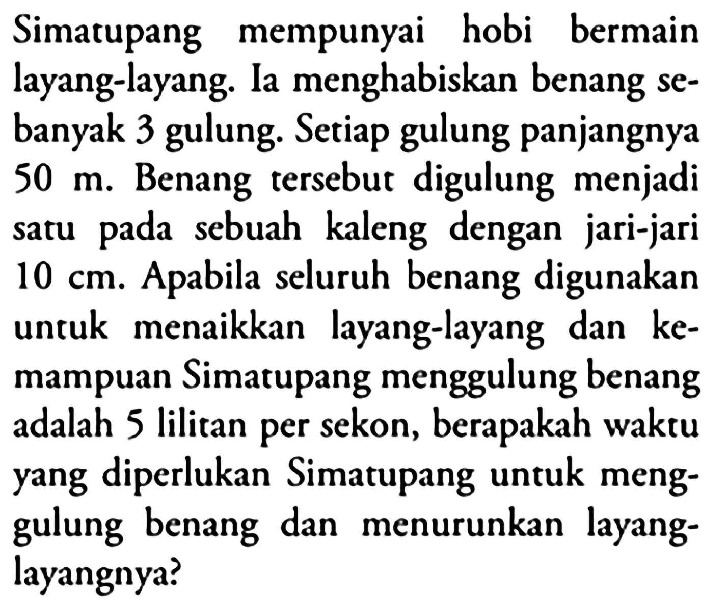 Simatupang mempunyai hobi bermain layang-layang. Ia menghabiskan benang sebanyak 3 gulung. Setiap gulung panjangnya 50 m. Benang tersebut digulung menjadi satu pada sebuah kaleng dengan jari-jari 10 cm. Apabila seluruh benang digunakan untuk menaikkan layang-layang dan kemampuan Simatupang menggulung benang adalah 5 lilitan per sekon, berapakah waktu yang diperlukan Simatupang untuk menggulung benang dan menurunkan layang-layangnya?