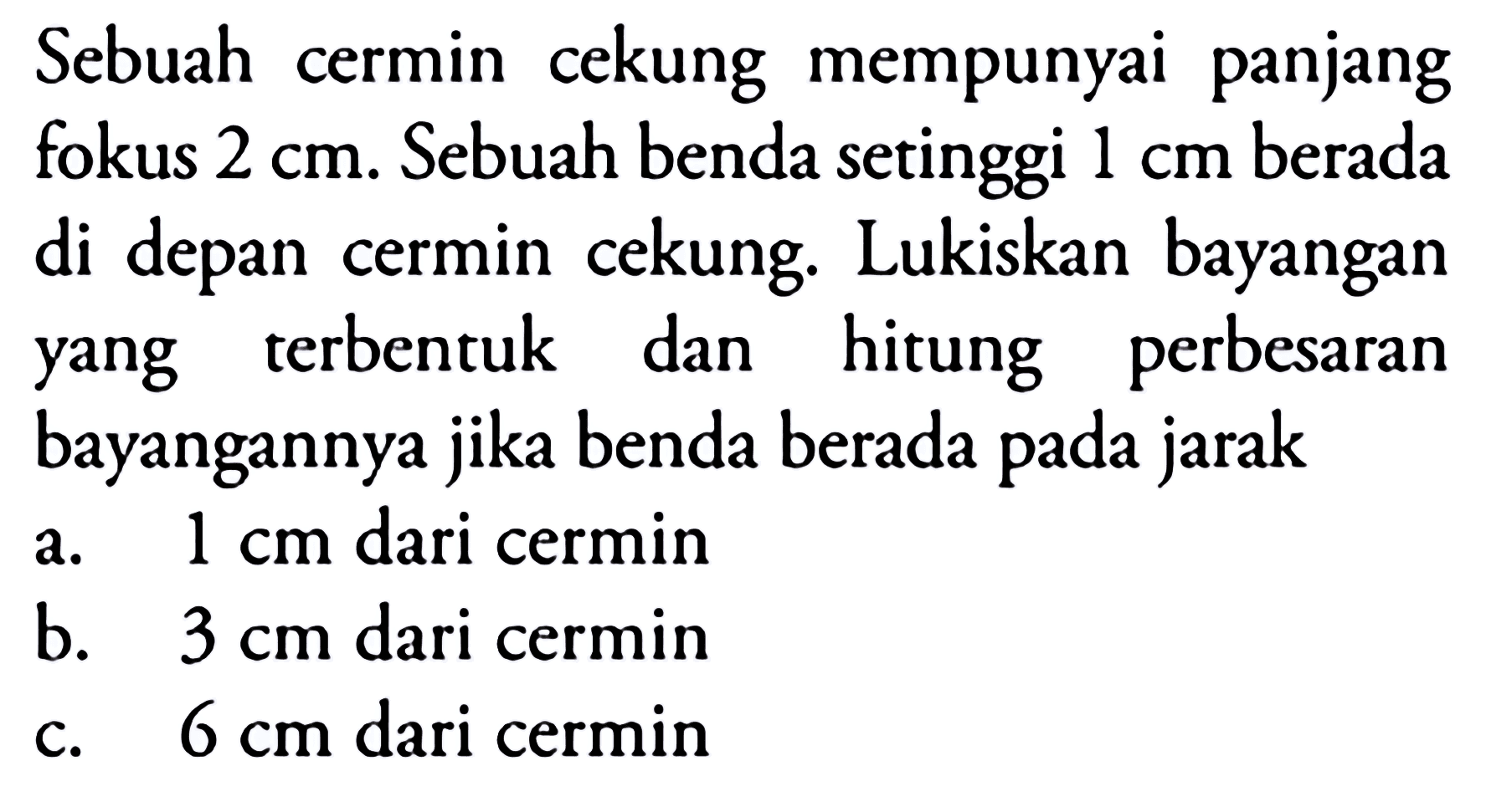 Sebuah cermin cekung mempunyai panjang fokus  2 cm . Sebuah benda setinggi  1 cm  berada di depan cermin cekung. Lukiskan bayangan yang terbentuk dan hitung perbesaran bayangannya jika benda berada pada jarak
a.  1 cm  dari cermin
b.  3 cm  dari cermin
c.  6 cm  dari cermin