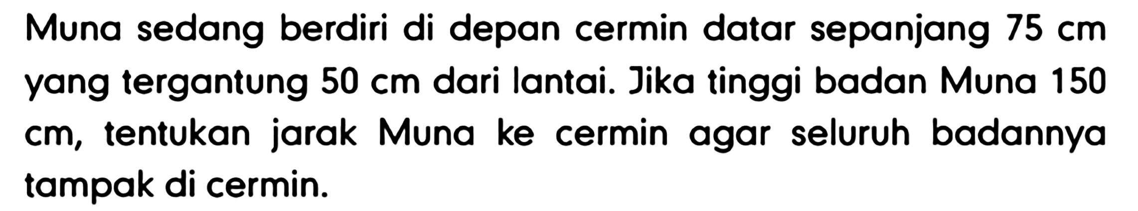 Muna sedang berdiri di depan cermin datar sepanjang  75 cm  yang tergantung  50 cm  dari lantai. Jika tinggi badan Muna 150 cm, tentukan jarak Muna ke cermin agar seluruh badannya tampak di cermin.