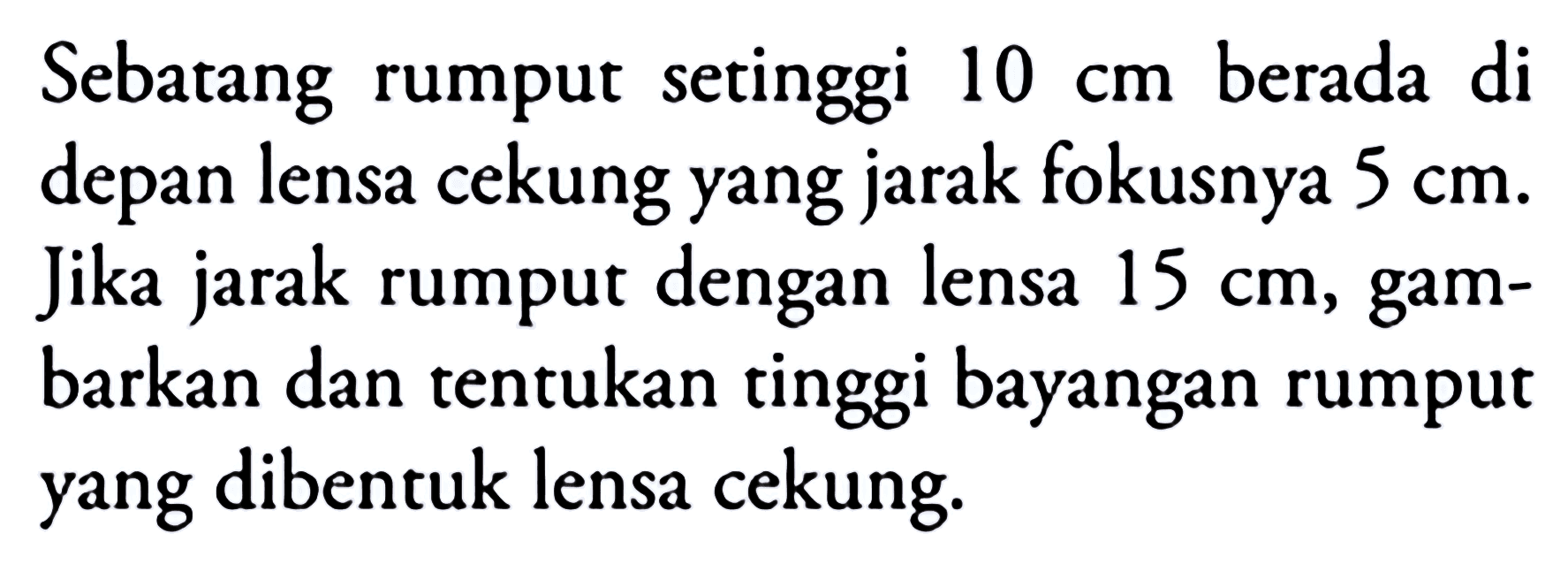 Sebatang rumput setinggi  10 cm  berada di depan lensa cekung yang jarak fokusnya  5 cm . Jika jarak rumput dengan lensa  15 cm , gambarkan dan tentukan tinggi bayangan rumput yang dibentuk lensa cekung.