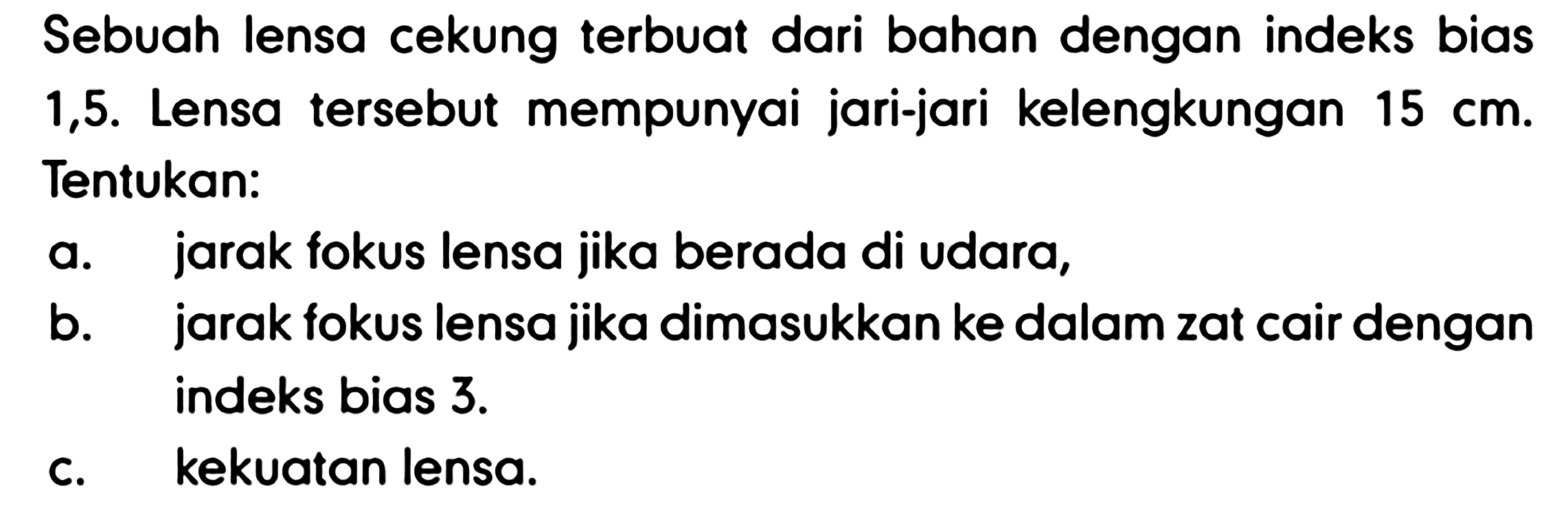 Sebuah lensa cekung terbuat dari bahan dengan indeks bias 1,5. Lensa tersebut mempunyai jari-jari kelengkungan  15 cm . Tentukan:
a. jarak fokus lensa jika berada di udara,
b. jarak fokus lensa jika dimasukkan ke dalam zat cair dengan indeks bias  3 . 
c. kekuatan lensa.