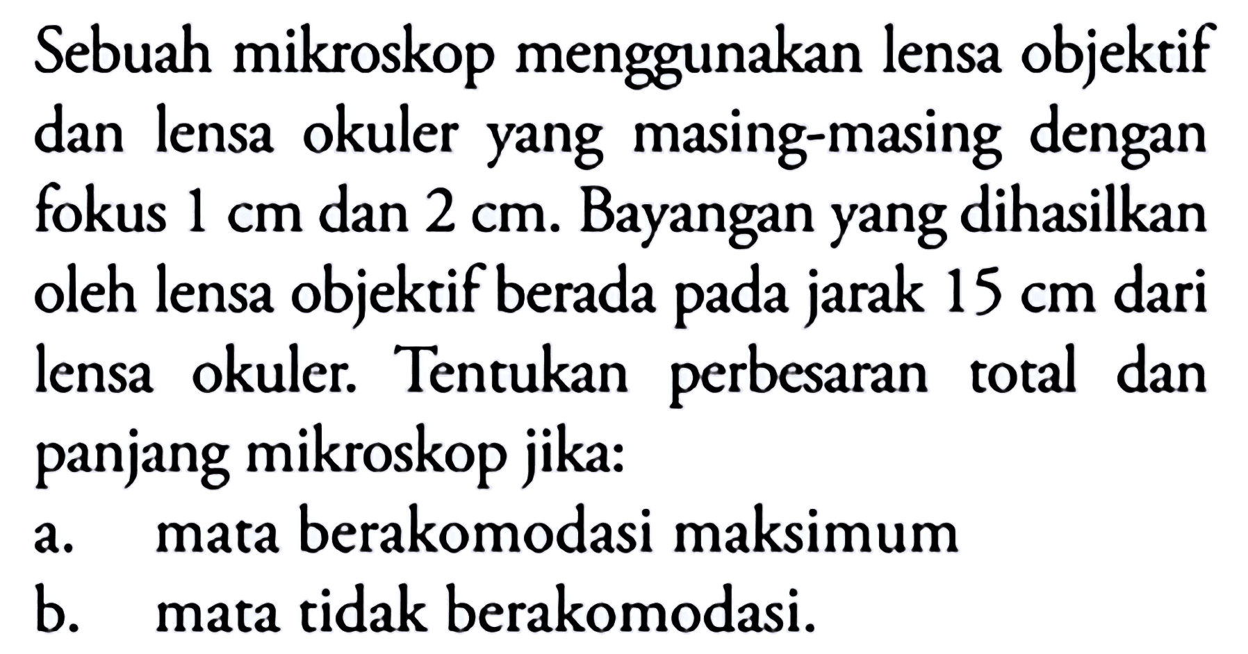 Sebuah mikroskop menggunakan lensa objektif dan lensa okuler yang masing-masing dengan fokus  1 cm  dan  2 cm . Bayangan yang dihasilkan oleh lensa objektif berada pada jarak  15 cm  dari lensa okuler. Tentukan perbesaran total dan panjang mikroskop jika:
a. mata berakomodasi maksimum
b. mata tidak berakomodasi.