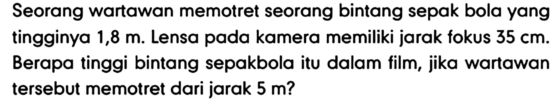 Seorang wartawan memotret seorang bintang sepak bola yang tingginya 1,8 m. Lensa pada kamera memiliki jarak fokus  35 cm . Berapa tinggi bintang sepakbola itu dalam film, jika wartawan tersebut memotret dari jarak  5 m  ?