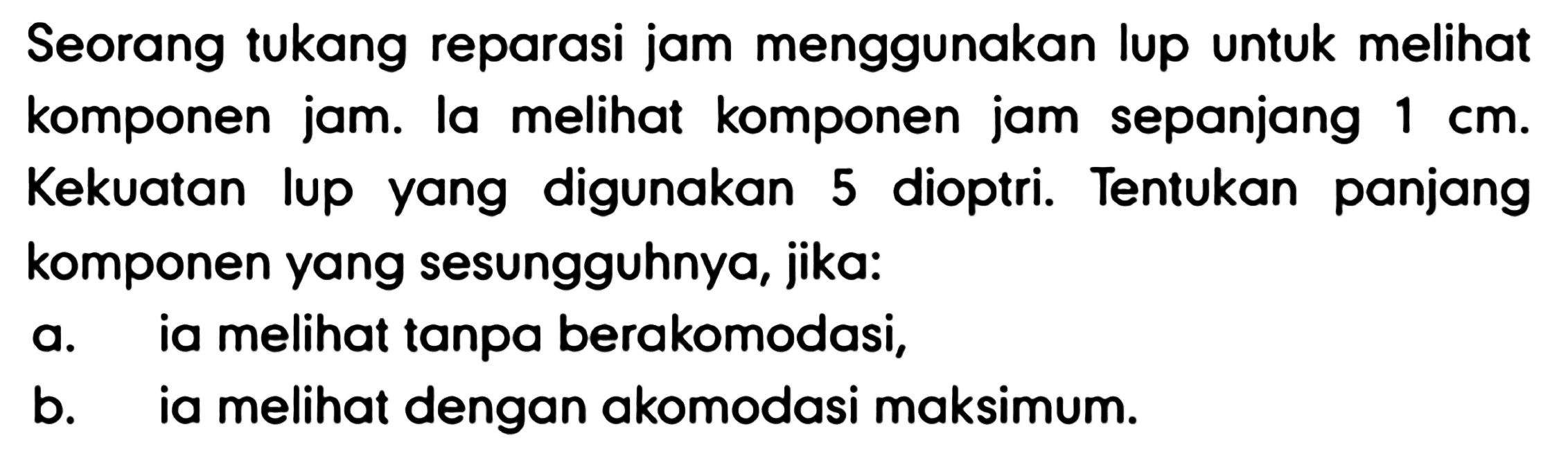 Seorang tukang reparasi jam menggunakan lup untuk melihat komponen jam. la melihat komponen jam sepanjang  1 cm . Kekuatan lup yang digunakan 5 dioptri. Tentukan panjang komponen yang sesungguhnya, jika:
a. ia melihat tanpa berakomodasi,
b. ia melihat dengan akomodasi maksimum.