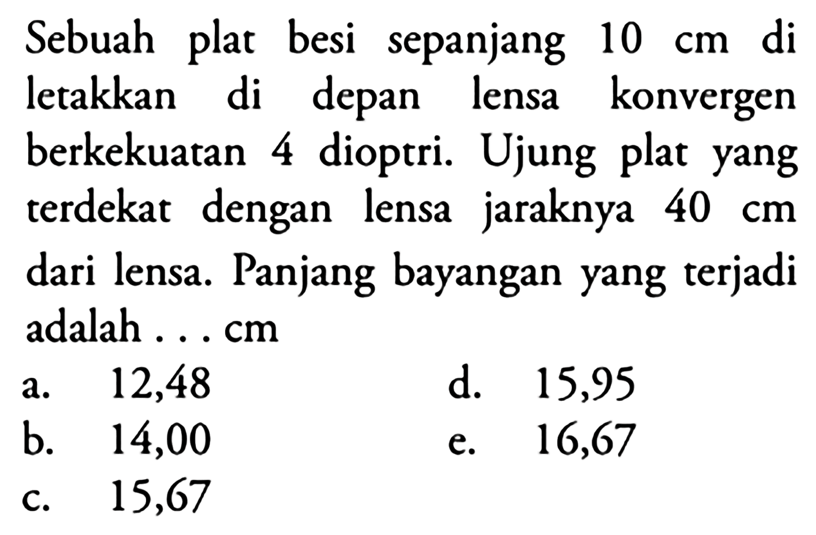 Sebuah plat besi sepanjang  10 cm  di letakkan di depan lensa konvergen berkekuatan 4 dioptri. Ujung plat yang terdekat dengan lensa jaraknya  40 cm  dari lensa. Panjang bayangan yang terjadi adalah ... cm
a. 12,48
d. 15,95
b.   14,00 
e. 16,67
c. 15,67