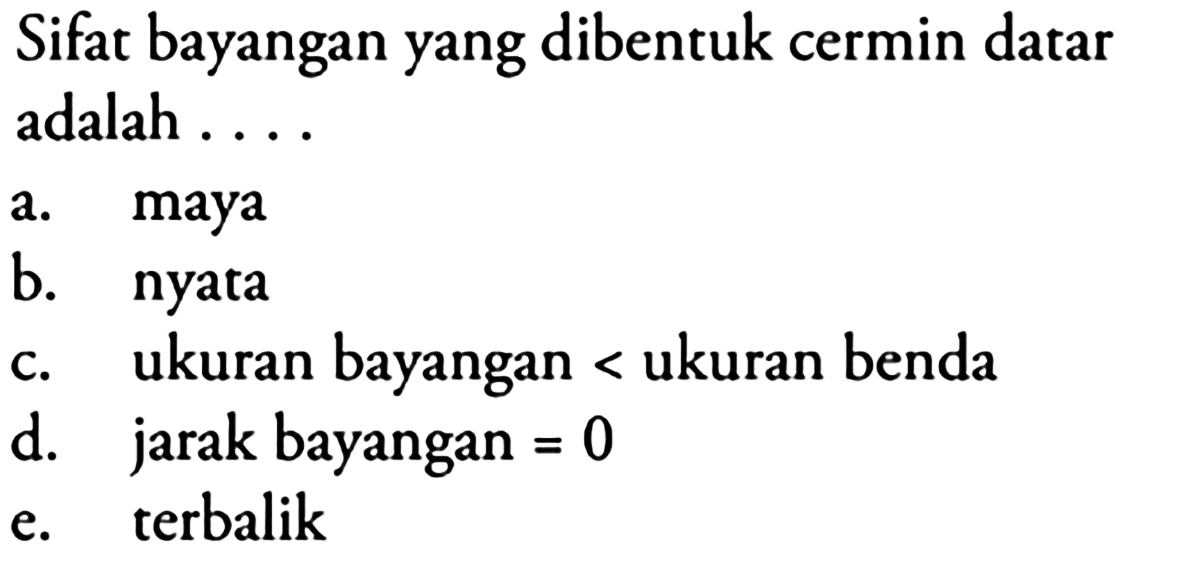 Sifat bayangan yang dibentuk cermin datar adalah ....
a. maya
b. nyata
c. ukuran bayangan < ukuran benda
d. jarak bayangan  =0 
e. terbalik