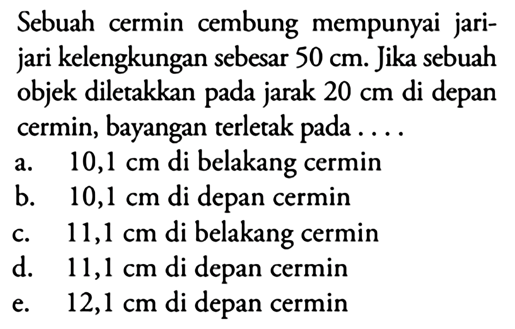 Sebuah cermin cembung mempunyai jarijari kelengkungan sebesar  50 cm . Jika sebuah objek diletakkan pada jarak  20 cm  di depan cermin, bayangan terletak pada ...
a.   10,1 cm  di belakang cermin
b.  10,1 cm  di depan cermin
c.  11,1 cm  di belakang cermin
d.  11,1 cm  di depan cermin
e.   12,1 cm  di depan cermin