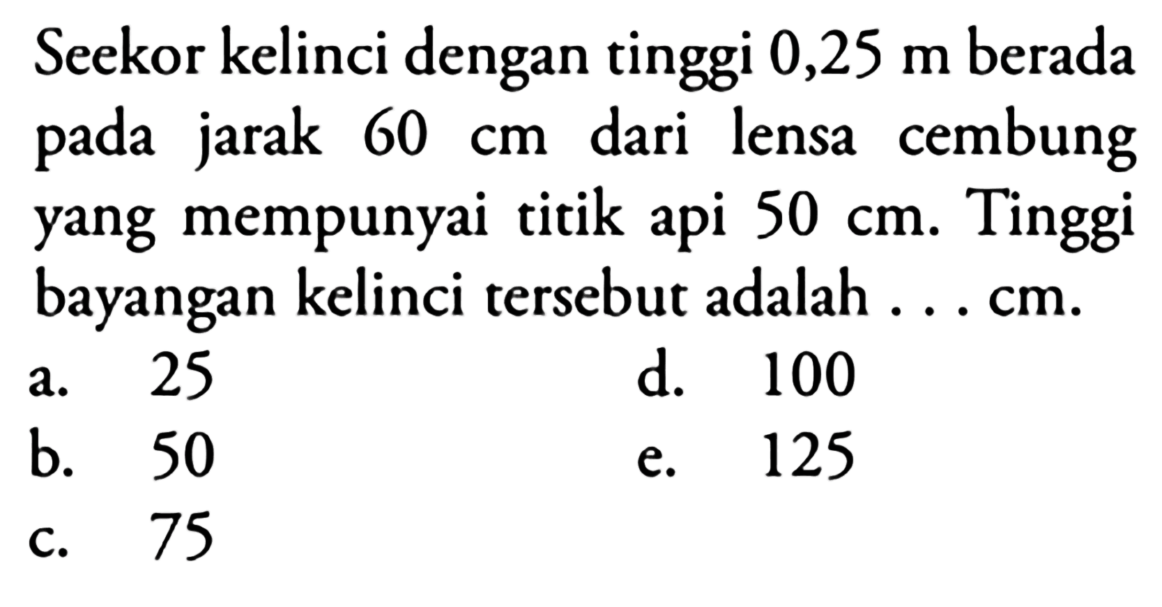 Seekor kelinci dengan tinggi  0,25 m  berada pada jarak  60 cm  dari lensa cembung yang mempunyai titik api  50 cm . Tinggi bayangan kelinci tersebut adalah ... cm.
a. 25
d. 100
b. 50
e. 125
c. 75