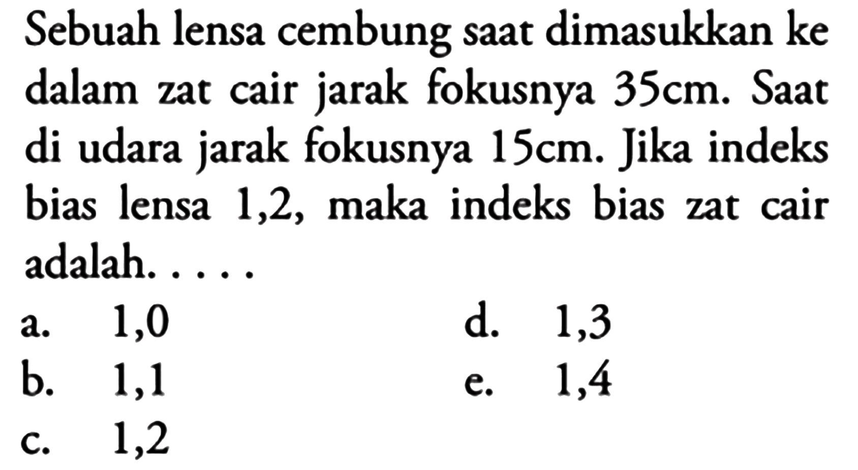 Sebuah lensa cembung saat dimasukkan ke dalam zat cair jarak fokusnya  35 cm . Saat di udara jarak fokusnya  15 cm . Jika indeks bias lensa 1,2 , maka indeks bias zat cair adalah. ....
a. 1,0
d. 1,3
b. 1,1
e. 1,4
c. 1,2