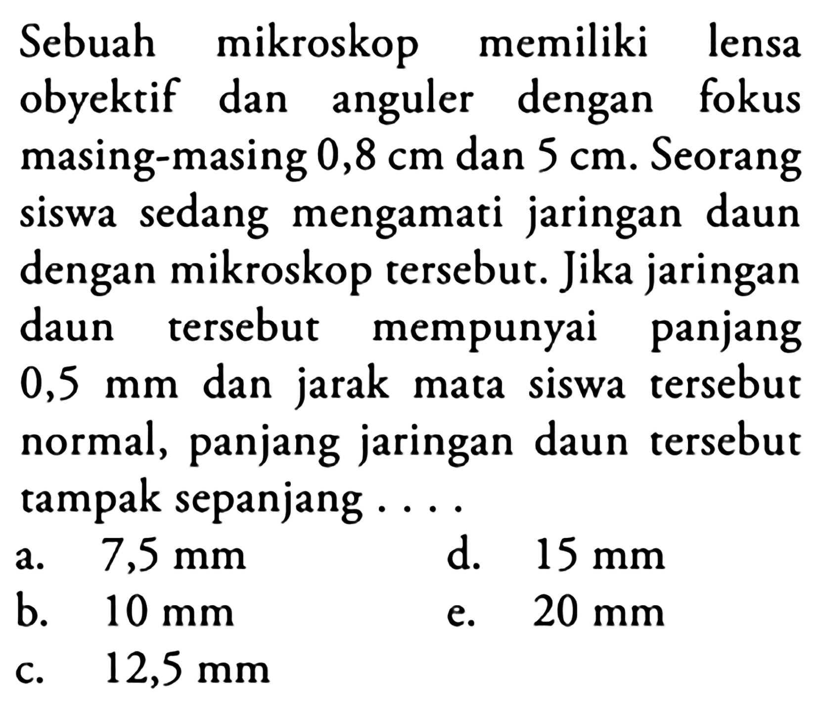 Sebuah mikroskop memiliki lensa
obyektif dan anguler dengan fokus
masing-masing  0,8 cm  dan  5 cm . Seorang
siswa sedang mengamati jaringan daun
dengan mikroskop tersebut. Jika jaringan
daun tersebut mempunyai panjang
 0,5 ~mm  dan jarak mata siswa tersebut
normal, panjang jaringan daun tersebut
tampak sepanjang ...
  { a. ) 7,5 ~mm   { d. ) 15 ~mm   { b. ) 10 ~mm   { e. ) 20 ~mm   { c. ) 12,5 ~mm   