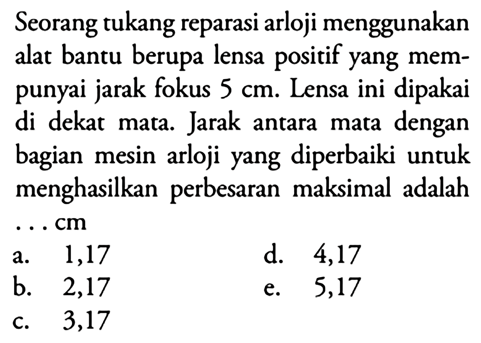 Seorang tukang reparasi arloji menggunakan alat bantu berupa lensa positif yang mempunyai jarak fokus  5 cm . Lensa ini dipakai di dekat mata. Jarak antara mata dengan bagian mesin arloji yang diperbaiki untuk menghasilkan perbesaran maksimal adalah ... cm
a. 1,17
d. 4,17
b. 2,17
e. 5,17
c. 3,17