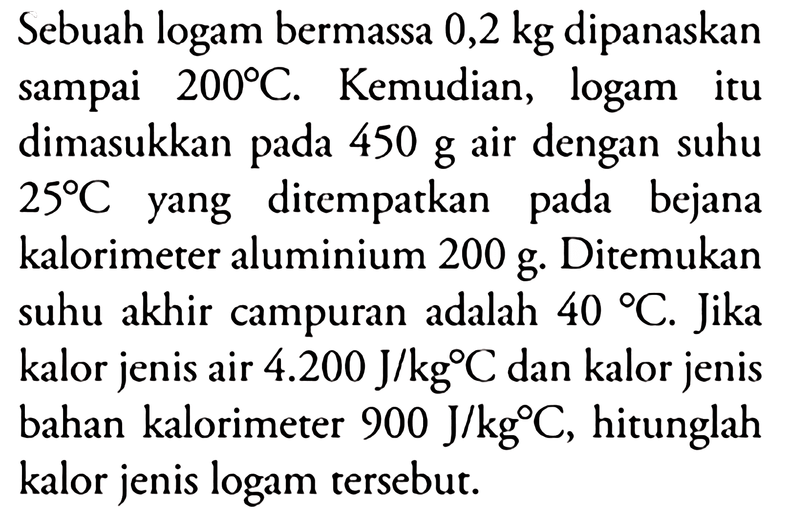 Sebuah logam bermassa 0,2 kg dipanaskan sampai 200 C. Kemudian, logam itu dimasukkan pada 450 g air dengan suhu 25 C yang ditempatkan pada bejana kalorimeter aluminium 200 g. Ditemukan suhu akhir campuran adalah 40 C. Jika kalor jenis air 4.200 J/kg C dan kalor jenis bahan kalorimeter 900 J/kg C, hitunglah kalor jenis logam tersebut.