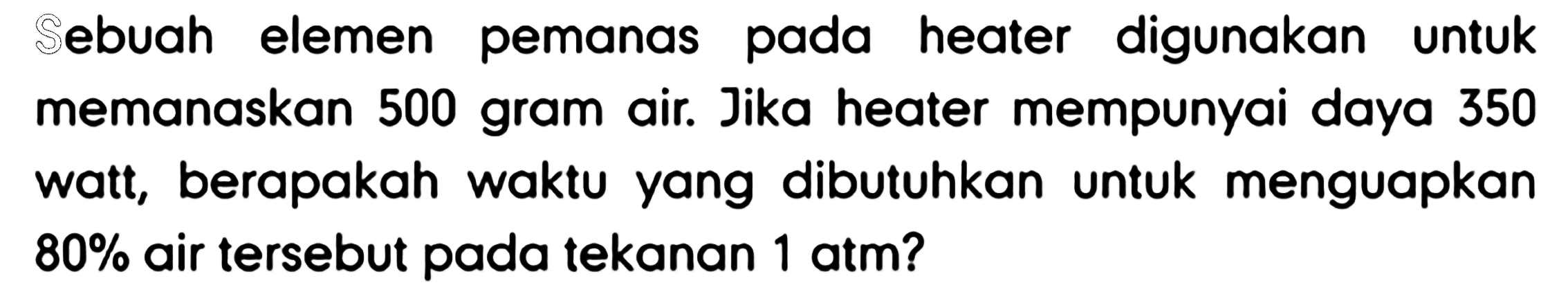 Sebuah elemen pemanas pada heater digunakan untuk memanaskan 500 gram air. Jika heater mempunyai daya 350 watt, berapakah waktu yang dibutuhkan untuk menguapkan 80% air tersebut pada tekanan 1 atm?