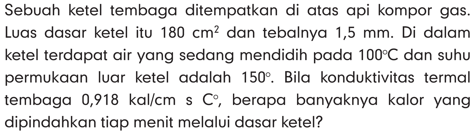 Sebuah ketel tembaga ditempatkan di atas api kompor gas. Luas dasar ketel itu 180 cm^2 dan tebalnya 1,5 mm . Di dalam ketel terdapat air yang sedang mendidih pada 100 C dan suhu permukaan luar ketel adalah 150 . Bila konduktivitas termal tembaga 0,918 kal/cm s C , berapa banyaknya kalor yang dipindahkan tiap menit melalui dasar ketel?