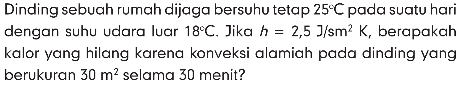 Dinding sebuah rumah dijaga bersuhu tetap  25 C  pada suatu hari dengan suhu udara luar  18 C . Jika  h=2,5 J / sm^2 K , berapakah kalor yang hilang karena konveksi alamiah pada dinding yang berukuran  30 m^2  selama 30 menit?