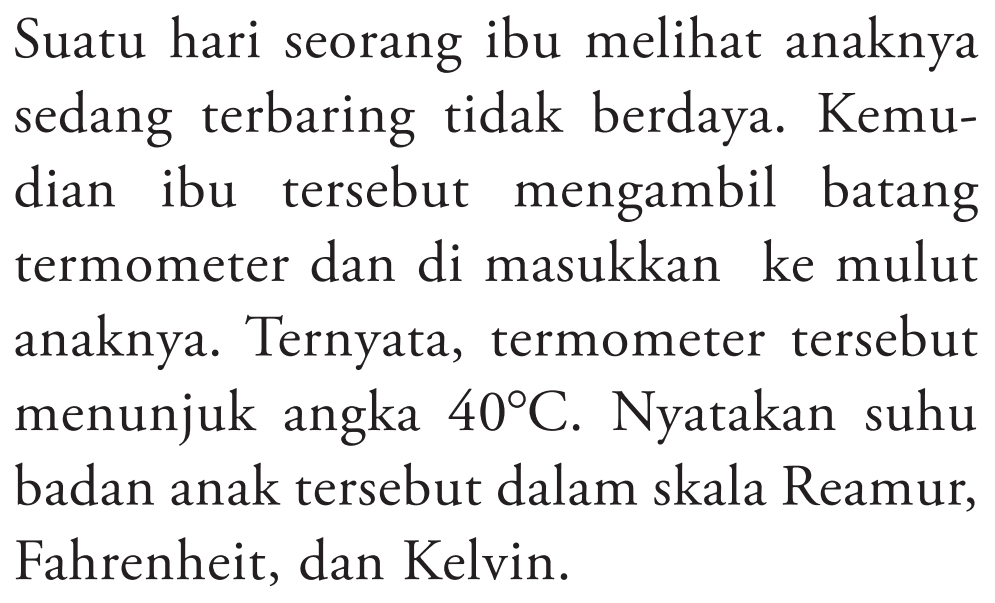 Suatu hari seorang ibu melihat anaknya sedang terbaring tidak berdaya. Kemudian ibu tersebut mengambil batang termometer dan di masukkan ke mulut anaknya. Ternyata, termometer tersebut menunjuk angka 40 C. Nyatakan suhu badan anak tersebut dalam skala Reamur, Fahrenheit, dan Kelvin.