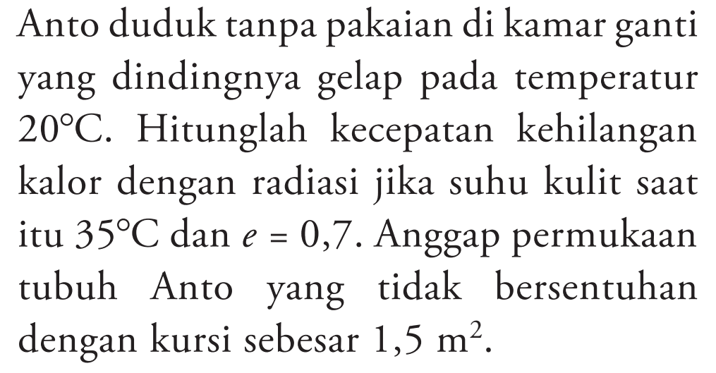 Anto duduk tanpa pakaian di kamar ganti yang dindingnya gelap pada temperatur 20 C. Hitunglah kecepatan kehilangan kalor dengan radiasi jika suhu kulit saat itu 35 C dan e = 0,7. Anggap permukaan tubuh Anto yang tidak bersentuhan dengan kursi sebesar 1,5 m^2.