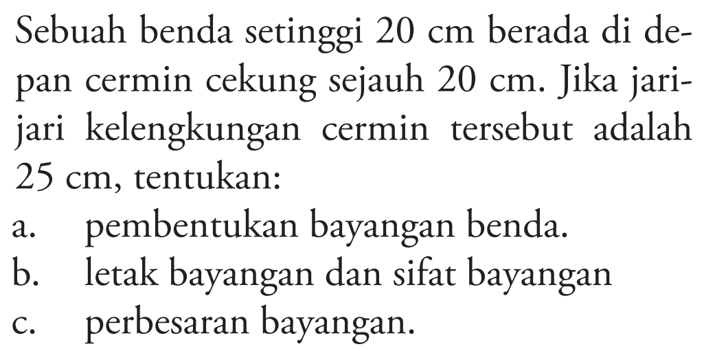 Sebuah benda setinggi  20 cm  berada di depan cermin cekung sejauh  20 cm . Jika jarijari kelengkungan cermin tersebut adalah  25 cm , tentukan:
a. pembentukan bayangan benda.
b. letak bayangan dan sifat bayangan
c. perbesaran bayangan.