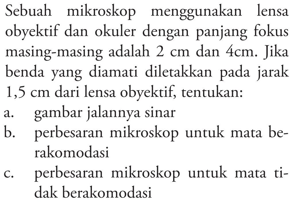 Sebuah mikroskop menggunakan lensa obyektif dan okuler dengan panjang fokus masing-masing adalah  2 cm  dan  4 cm . Jika benda yang diamati diletakkan pada jarak  1,5 cm  dari lensa obyektif, tentukan:
a. gambar jalannya sinar
b. perbesaran mikroskop untuk mata berakomodasi
c. perbesaran mikroskop untuk mata tidak berakomodasi