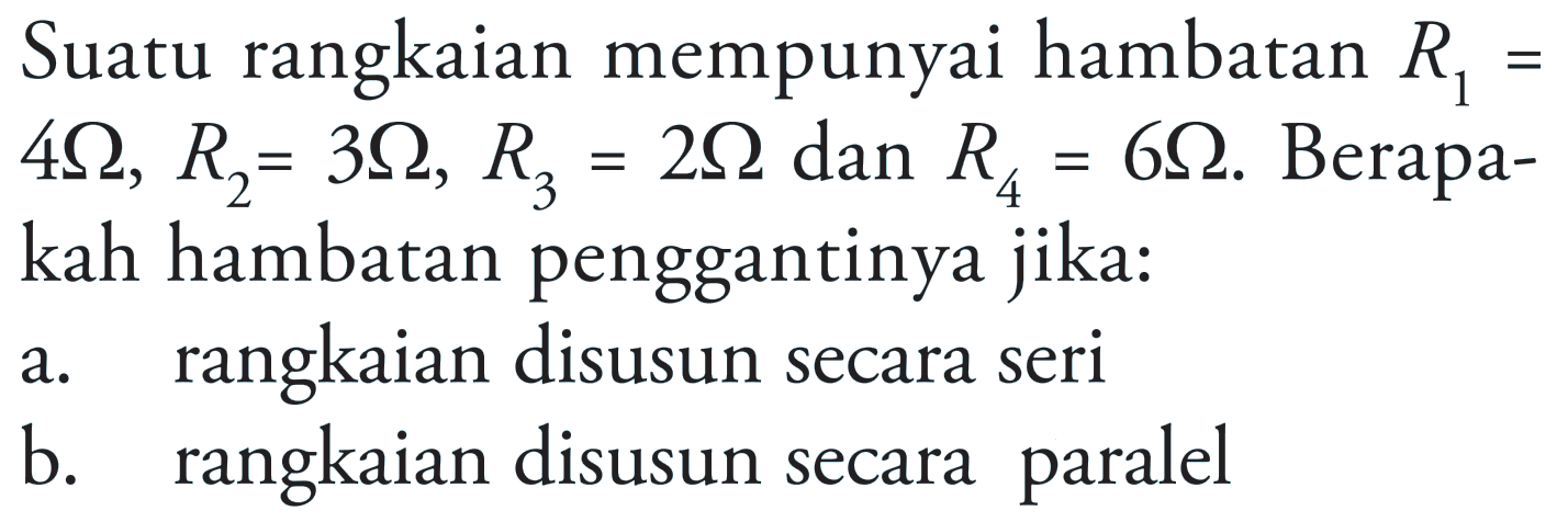 Suatu rangkaian mempunyai hambatan R1=4 Ohm, R2=3 Ohm, R3=2 Ohm, dan R4=6 Ohm. Berapakah hambatan penggantinya jika: a. rangkaian disusun secara seri b. disusun secara rangkaian paralel