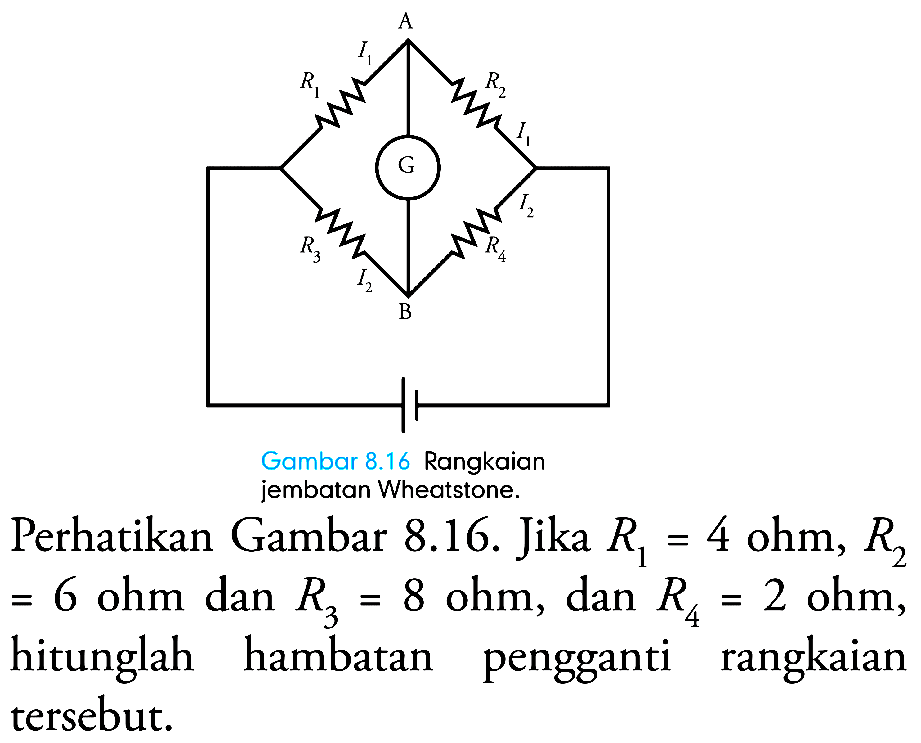 jembatan Wheatstone.
Perhatikan Gambar 8.16. Jika  R_(1)=4 ohm, R_(2)   =6 ohm dan R_(3)=8 ohm, dan R_(4)=2 ohm , hitunglah hambatan pengganti rangkaian tersebut.