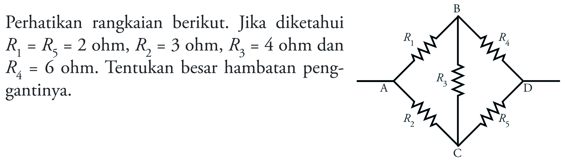 Perhatikan rangkaian berikut. Jika diketahui R1 = R5 = 2 ohm, R2 = 3 ohm, R3 4 ohm dan R4 = 6 ohm. Tentukan besar hambatan peng- gantinya. B R1 R4 A R3 D R2 R5 C 