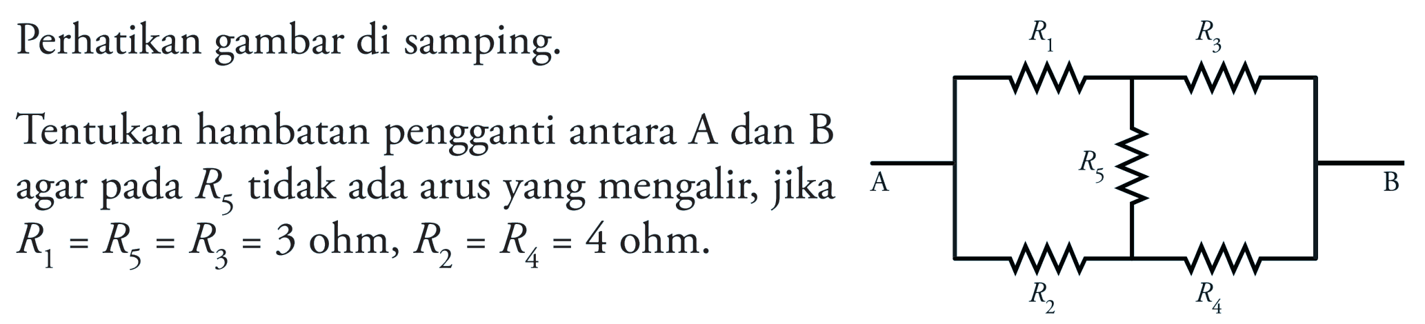 Perhatikan gambar di samping. Tentukan hambatan pengganti antara A dan B agar pada R5 tidak ada arus yang mengalir, jika R1 = R5 = R3 = 3 ohm, R2 = R4 = 4 ohm. R1 R3 A R5 B R2 R4 