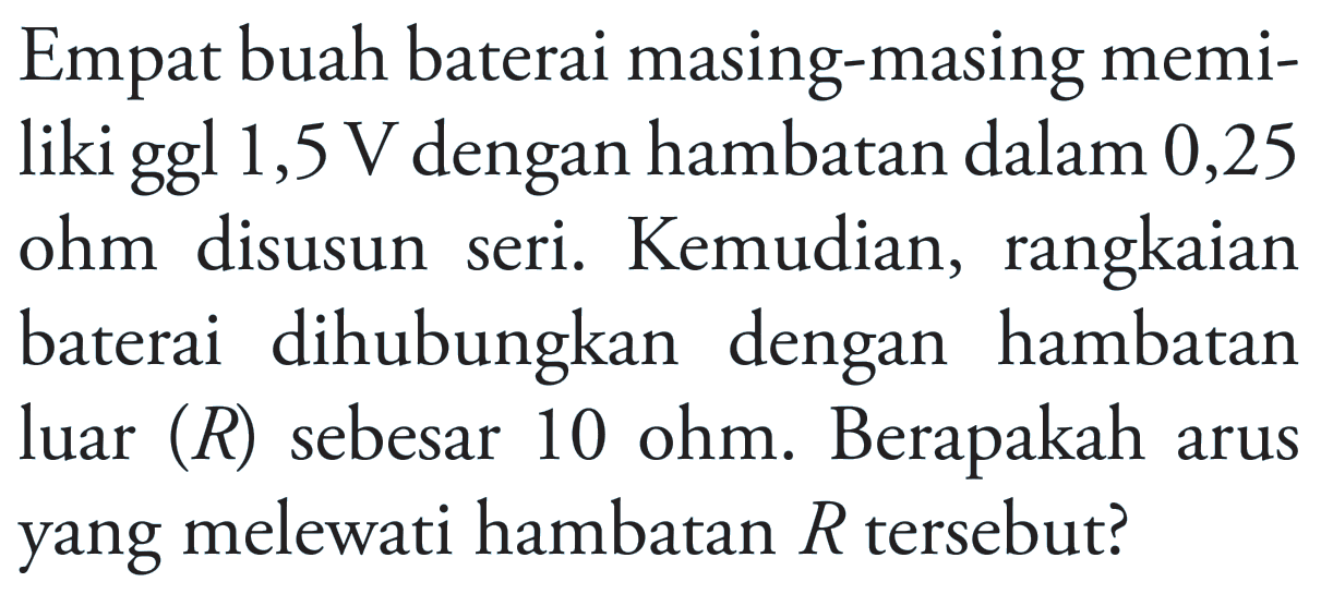 Empat buah baterai masing-masing memi- liki ggl 1,5 V dengan hambatan dalam 0,25 seri. Kemudian, rangkaian ohm disusun baterai dihubungkan dengan hambatan luar (R) sebesar 10 ohm. Berapakah arus yang melewati hambatan R tersebut?