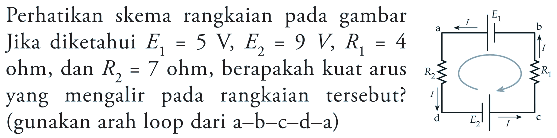 Perhatikan skema rangkaian pada gambar. Jika diketahui E1 = 5 V, E2 = 9 V, R1 = 4 ohm, dan R2 = 7 ohm, berapakah kuat arus yang mengalir pada tersebut? (gunakan arah loop dari a-b-c-d-a)a I E1 b I R2 R1 d E2 t c