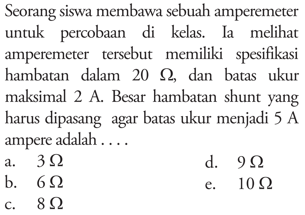 Seorang siswa membawa sebuah amperemeter untuk percobaan di kelas. Ia melihat amperemeter tersebut memiliki spesifikasi hambatan dalam 20 Omega, dan batas ukur maksimal 2 A. Besar hambatan shunt yang harus dipasang agar batas ukur menjadi 5 A (ampere) adalah ....