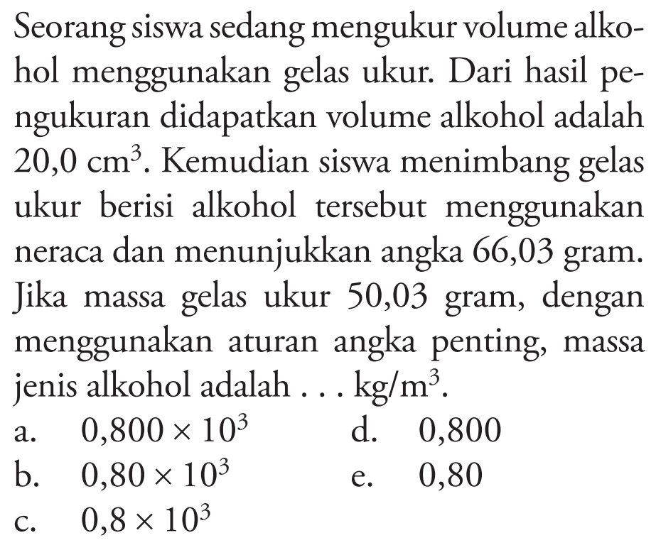 Seorang siswa sedang mengukur volume alkohol menggunakan gelas ukur. Dari hasil pengukuran didapatkan volume alkohol adalah 20,0 cm^3. Kemudian siswa menimbang gelas ukur berisi alkohol tersebut menggunakan neraca dan menunjukkan angka 66,03 gram. Jika massa gelas ukur 50,03 gram, dengan menggunakan aturan angka penting, massa jenis alkohol adalah ... kg/m^3.