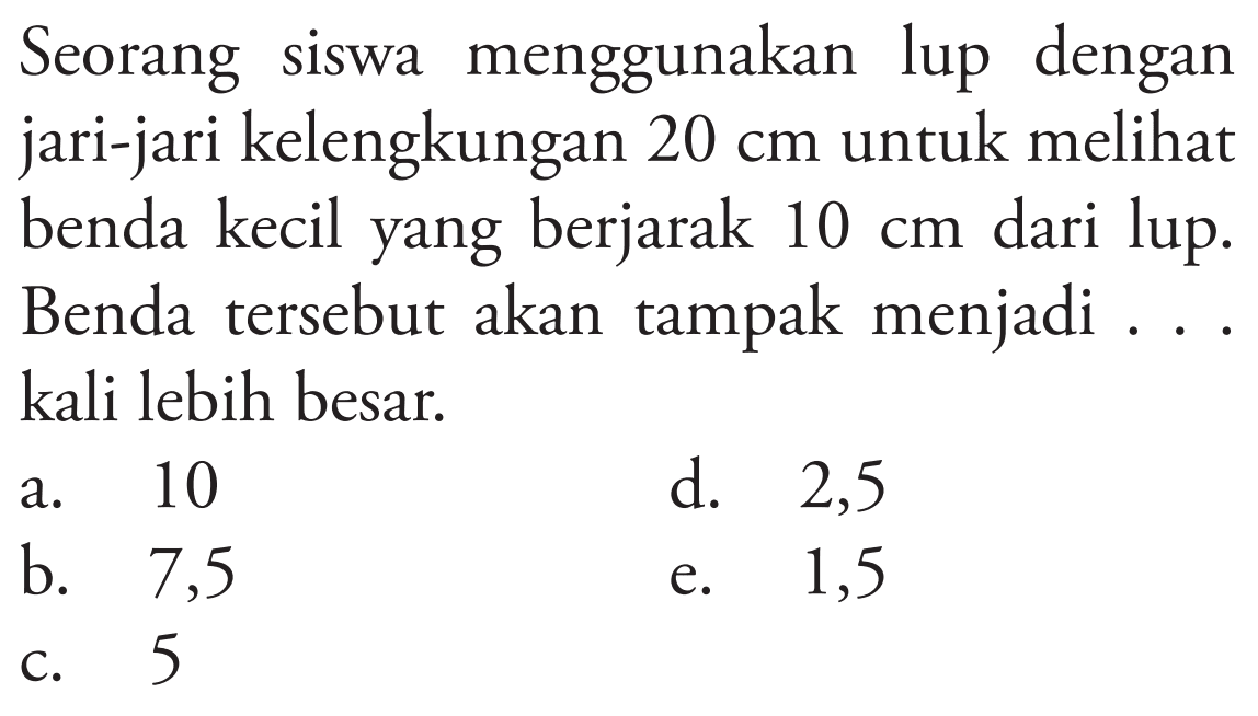 Seorang siswa menggunakan lup dengan jari-jari kelengkungan  20 cm  untuk melihat benda kecil yang berjarak  10 cm  dari lup. Benda tersebut akan tampak menjadi ... kali lebih besar.
a. 10
d. 2,5
b. 7,5
e. 1,5
c. 5