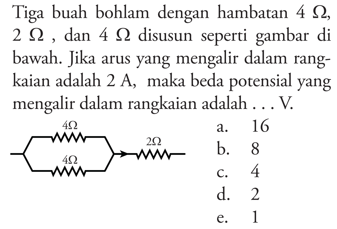 Tiga buah bohlam dengan hambatan 4 Ohm , 2 Ohm , dan 4 Ohm disusun seperti gambar di bawah. Jika arus yang mengalir dalam rangkaian adalah 2 A , maka beda potensial yang mengalir dalam rangkaian adalah ... V.
4 Ohm 4 Ohm 2 Ohm
