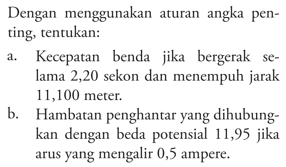 Dengan menggunakan aturan angka penting, tentukan: 
a. Kecepatan benda jika bergerak selama 2,20 sekon dan menempuh jarak 11,100 meter. 
b. Hambatan penghantar yang dihubungkan dengan beda potensial 11,95 jika arus yang mengalir 0,5 ampere.